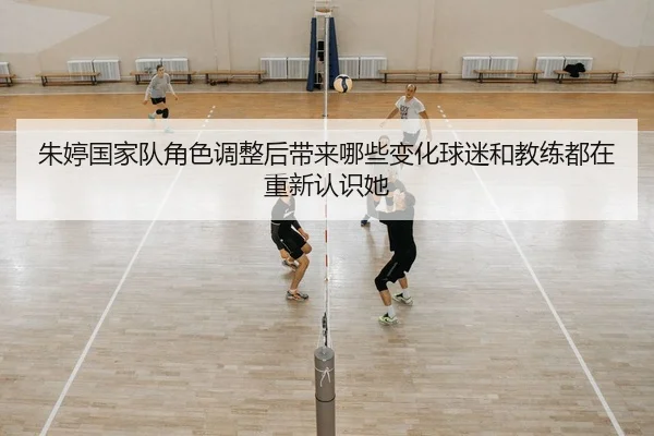 朱婷国家队角色调整后带来哪些变化球迷和教练都在重新认识她
